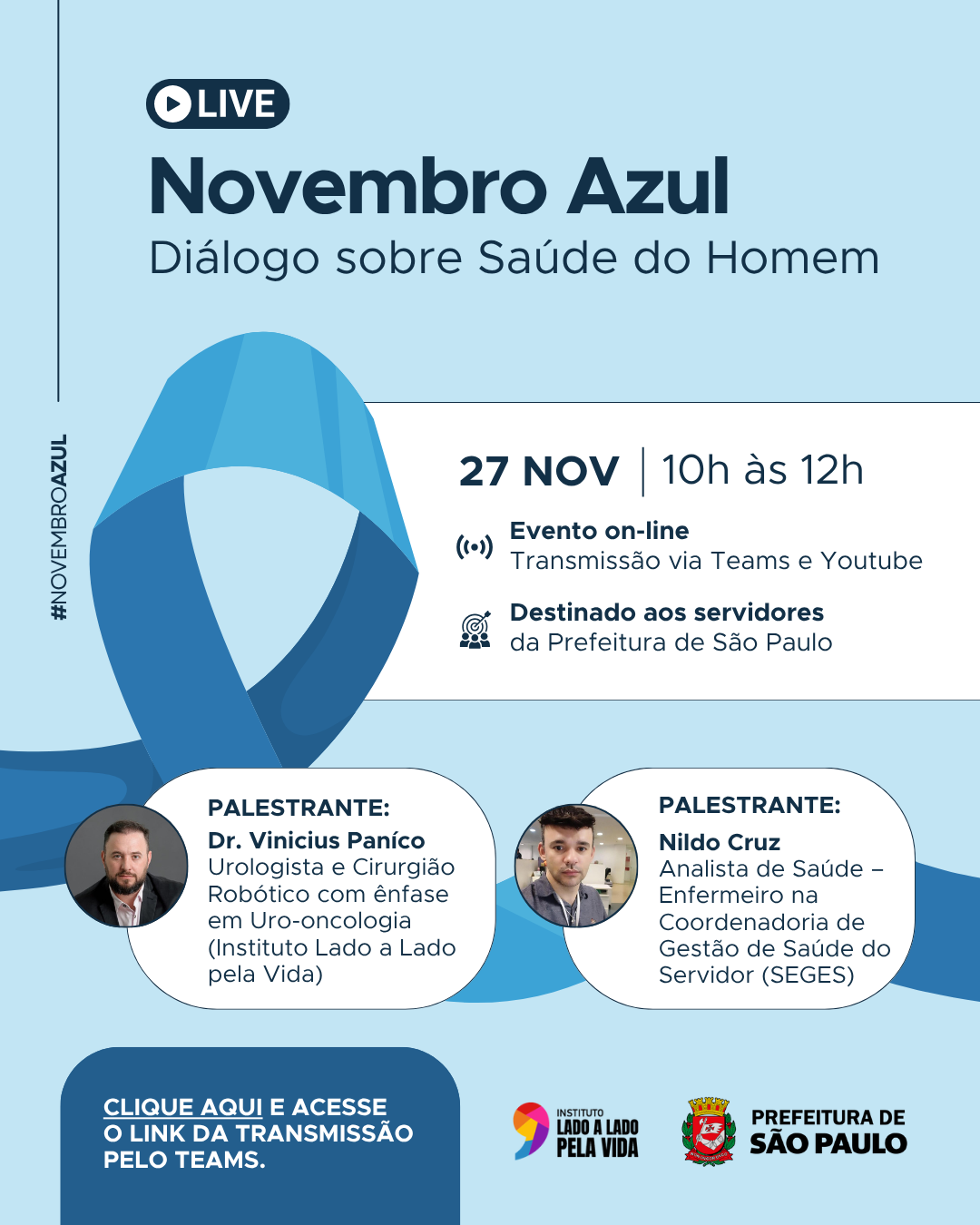 Arte em azul claro com um grande laço na mesma cor, representando novembro azul.  Texto:   LIVE - Novembro azul - Dialógo sobre Saúde do Homem  27 NOV | 10h às 12h  Evento on-line Transmissão via Teams e Youtube Destinado aos servidores da Prefeitura de São Paulo  PALESTRANTE: Dr. Vinicius Paníco - Urologista e Cirurgião Robótico com ênfase em Uro-oncologia - (Instituto Lado a Lado pela Vida) PALESTRANTE: Nildo Cruz - Analista de Saúde – Enfermeiro na Coordenadoria de Gestão de Saúde do Servidor (SEGES)". No rodapé o logo da Prefeitura de São Paulo e do Instituto Lado a Lado pela vida.